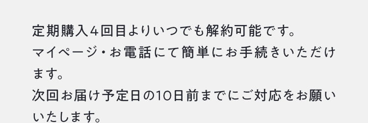 定期購入は4回目よりいつでも可能です。お届け日や時間、お届け先など各種変更はマイページからお手続き可能です。定期購入に関するご変更は次回お届け予定日の10日前までにお手続きください。