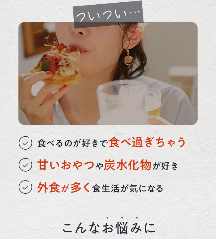 食べるのが好きで食べ過ぎちゃう・甘いおやつや炭水化物が好き・外食が多く食生活が気になる こんなお悩みに